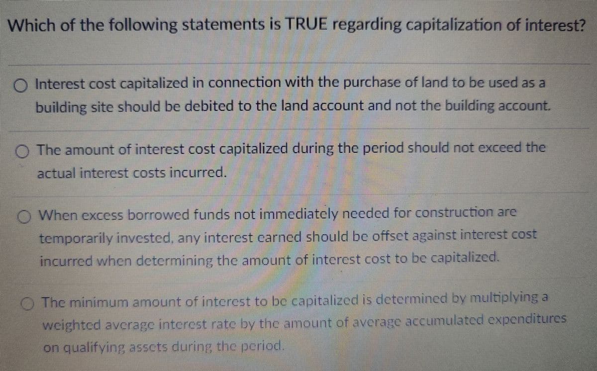 Which of the following statements is TRUE regarding capitalization of interest?
O Interest cost capitalized in connection with the purchase of land to be used as a
building site should be debited to the land account and not the building account.
The amount of interest cost capitalized during the period should not exceed the
actual interest costs incurred.
When excess borrowed funds not immediately needed for construction are
temporarily invested, any interest carned should be offset against interest cost
incurred when determining the amount of interest cost to be capitalized.
The minimum amount of interest to be capitalized is determined by multiplying a
weighted average interest rate by the amount of average accumulated expenditures
on qualifying assets during the period.