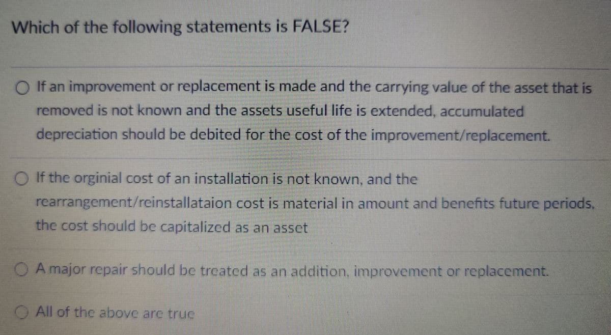 Which of the following statements is FALSE?
◇ If an improvement or replacement is made and the carrying value of the asset that is
removed is not known and the assets useful life is extended, accumulated
depreciation should be debited for the cost of the improvement/replacement.
O If the orginial cost of an installation is not known, and the
rearrangement/reinstallataion cost is material in amount and benefits future periods,
the cost should be capitalized as an asset
A major repair should be treated as an addition, improvement or replacement.
All of the above are truc