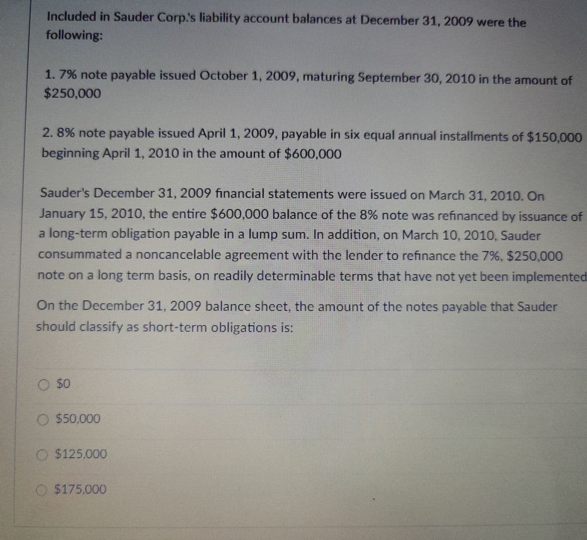 Included in Sauder Corp.'s liability account balances at December 31, 2009 were the
following:
1. 7% note payable issued October 1, 2009, maturing September 30, 2010 in the amount of
$250,000
2.8% note payable issued April 1, 2009, payable in six equal annual installments of $150,000
beginning April 1, 2010 in the amount of $600,000
Sauder's December 31, 2009 financial statements were issued on March 31, 2010. On
January 15, 2010, the entire $600,000 balance of the 8% note was refinanced by issuance of
a long-term obligation payable in a lump sum. In addition, on March 10, 2010, Sauder
consummated a noncancelable agreement with the lender to refinance the 7%, $250,000
note on a long term basis, on readily determinable terms that have not yet been implemented
On the December 31, 2009 balance sheet, the amount of the notes payable that Sauder
should classify as short-term obligations is:
$0
O $50,000
$125.000
$175.000