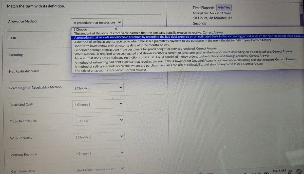 Match the term with its definition.
Allowance Method
Cash
Factoring
Net Realizable Value
Percentage-of-Receivables Method
Restricted Cash
A procedure that records unc
[Choose ]
Time Elapsed:
Hide Time
Attempt due: Apr 7 at 11:59pm
18 Hours, 38 Minutes, 32
Seconds
The amount of the accounts receivable balance that the company actually expects to receive. Correct Answer
A procedure that records uncollectible accounts by recording the bad debt expense on an estimated basis in the accounting period in which the sale on accout takes place. C
A method of selling accounts receivable where the seller guarantees payment to the purchaser in the event the debtor fails to pay. Correct Answer
short term investments with a maturity date of three months or less
Generated through transactions from customers for goods bought or services rendered. Correct Answer
When material, is required to be segregated and shown as either a current or long term asset on the balance sheet depending on it's expected use. Correct Answer
An asset that does not contain any restrictions on it's use. Could consist of money orders, cashier's checks and savings accounts. Correct Answer
A method of estimating bad debt expense that requires the use of the Allowance for Doubtful Accounts account when calculating bad debt expense. Correct Answer
A method of selling accounts receivable where the purchaser assumes the risk of collectibility and absorbs any credit losses. Correct Answer
The sale of an accounts receivable. Correct Answer
[Choose ]
[Choose ]
Trade Receivables
[Choose ]
With Recourse
Without Recourse
Choose]
Choose ]
Cash Equivalent
short term investments with
10:23 AM
B