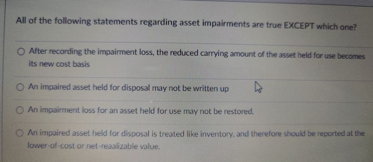 All of the following statements regarding asset impairments are true EXCEPT which one?
O After recording the impairment loss, the reduced carrying amount of the asset held for use becomes
its new cost basis
O An impaired asset held for disposal may not be written up
O An impairment loss for an asset held for use may not be restored.
An impaired asset held for disposal is treated like inventory, and therefore should be reported at the
lower-of-cost or net-reaalizable value.