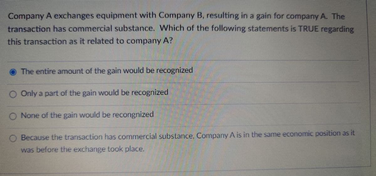 Company A exchanges equipment with Company B, resulting in a gain for company A. The
transaction has commercial substance. Which of the following statements is TRUE regarding
this transaction as it related to company A?
The entire amount of the gain would be recognized
Only a part of the gain would be recognized
None of the gain would be recongnized
Because the transaction has commercial substance. Company A is in the same economic position as it
was before the exchange took place.