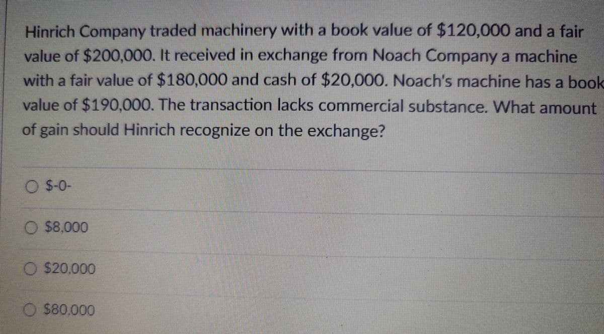 Hinrich Company traded machinery with a book value of $120,000 and a fair
value of $200,000. It received in exchange from Noach Company a machine
with a fair value of $180,000 and cash of $20,000. Noach's machine has a book
value of $190,000. The transaction lacks commercial substance. What amount
of gain should Hinrich recognize on the exchange?
O $-0-
O $8.000
$20,000
O $80,000