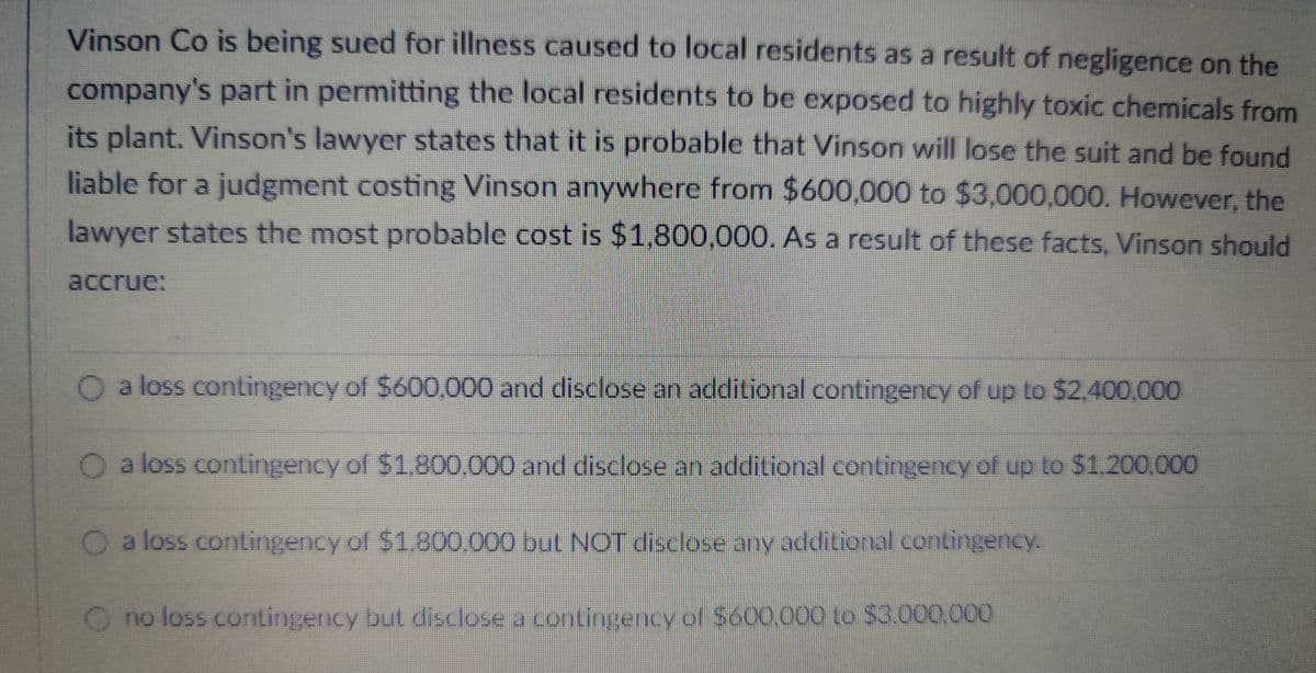 Vinson Co is being sued for illness caused to local residents as a result of negligence on the
company's part in permitting the local residents to be exposed to highly toxic chemicals from
its plant. Vinson's lawyer states that it is probable that Vinson will lose the suit and be found
liable for a judgment costing Vinson anywhere from $600,000 to $3,000,000. However, the
lawyer states the most probable cost is $1,800,000. As a result of these facts, Vinson should
accrue:
O a loss contingency of $600,000 and disclose an additional contingency of up to $2,400,000
O a loss contingency of $1.800,000 and disclose an additional contingency of up to $1,200,000
O a loss contingency of $1.800.000 but NOT disclose any additional contingency.
O no loss contingency but disclose a contingency of $600,000 to $3.000.000