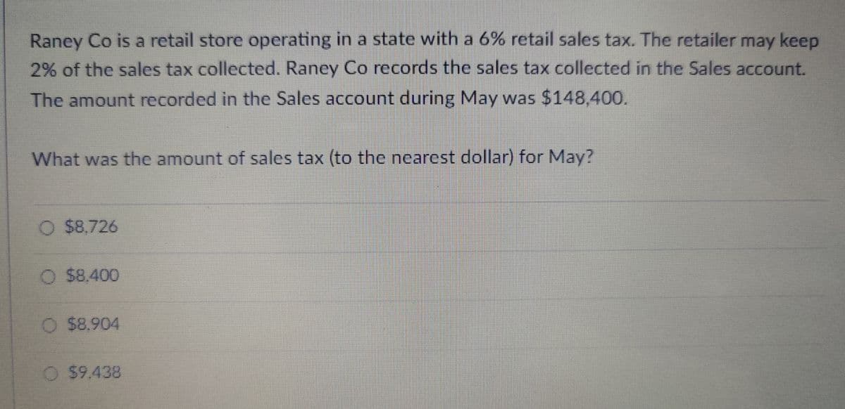 Raney Co is a retail store operating in a state with a 6% retail sales tax. The retailer may keep
2% of the sales tax collected. Raney Co records the sales tax collected in the Sales account.
The amount recorded in the Sales account during May was $148,400.
What was the amount of sales tax (to the nearest dollar) for May?
O $8.726
O $8,400
O $8.904
O $9.438
