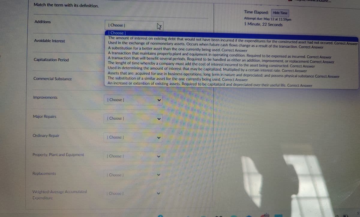 Match the term with its definition.
Additions
Avoidable Interest
Capitalization Period
Commercial Substance
Improvements
Choose]
[Choose ]
Time Elapsed: Hide Time
Attempt due: May 12 at 11:59pm
1 Minute. 22 Seconds
The amount of interest on existing debt that would not have been incurred if the expenditures for the constructed asset had not occured. Correct Answer
Used in the exchange of nonmonetary assets. Occurs when future cash flows change as a result of the transaction. Correct Answer
A substitution for a better asset than the one currently being used. Correct Answer
A transaction that maintains property.plant and equipment in operating condition. Required to be expensed as incurred. Correct Answer
A transaction that will benefit several periods. Required to be handled as either an addition, improvement, or replacement Correct Answer
The lenght of time whereby a company must add the cost of interest incurred to the asset being constructed. Correct Answer
Used in determining the amount of interest that may be capitalized. Multiplied by a certain interest rate. Correct Answer
Assets that are: acquired for use in business operations; long term in nature and depreciated; and possess physical substance Correct Answer
The substitution of a similar asset for the one currently being used. Correct Answer
An increase or extention of existing assets. Required to be capitalized and depreciated over their useful life. Correct Answer
[Choose ]
Major Repairs
Choose
Ordinary Repair
Choose
Property. Plant and Equipment
Choose
Replacements
Choose
Weighted-Average Accumulated
Choose
Expenditure
5: