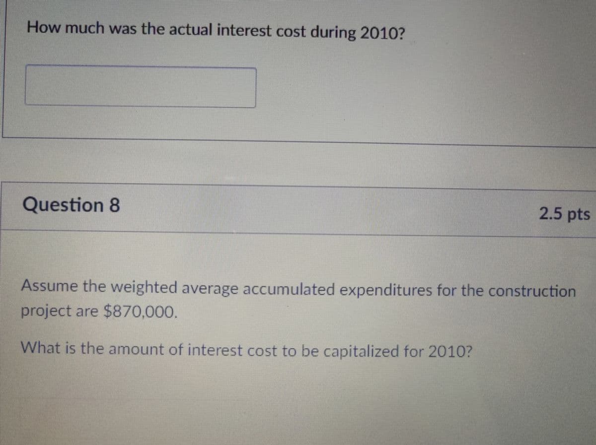 How much was the actual interest cost during 2010?
Question 8
2.5 pts
Assume the weighted average accumulated expenditures for the construction
project are $870,000.
What is the amount of interest cost to be capitalized for 2010?