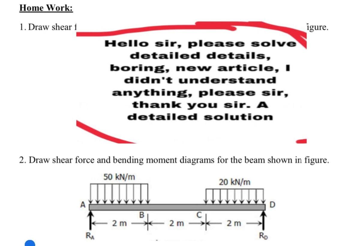 Home Work:
1. Draw shear 1
igure.
Hello sir, please solve
detailed details,
boring, new article, I
didn't understand
anything, please sir,
thank you sir. A
detailed solution
2. Draw shear force and bending moment diagrams for the beam shown in figure.
50 kN/m
20 kN/m
D
2 m
2 m
2 m
RA
Ro
