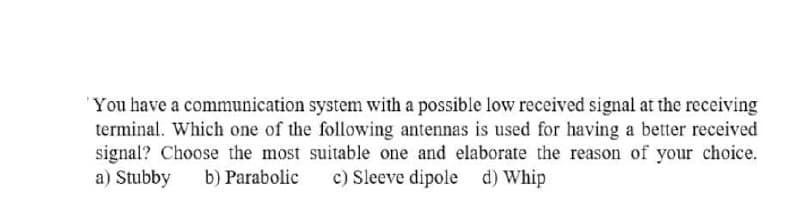 You have a communication system with a possible low received signal at the receiving
terminal. Which one of the following antennas is used for having a better received
signal? Choose the most suitable one and elaborate the reason of your choice.
a) Stubby
b) Parabolic
c) Sleeve dipole d) Whip
