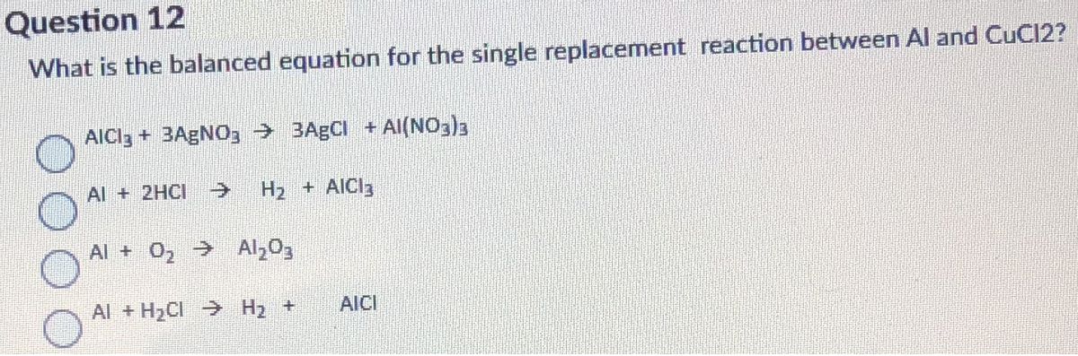 Question 12
What is the balanced equation for the single replacement reaction between Al and CuCl2?
AICI3 + 3AGNO3 → 3A5CI + AI(NO3)3
Al + 2HCI
H2 + AICI3
Al + 0, Al,03
Al + H2CI → H2 +
AICI
