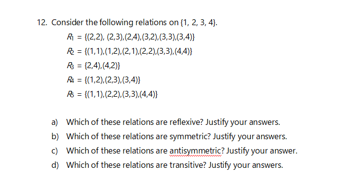 12. Consider the following relations on {1, 2, 3, 4}.
R = {(2,2), (2,3),(2,4),(3,2),(3,3),(3,4)}
R = {(1,1),(1,2).(2,1),(2,2).(3,3),(4,4)}
R3 = {2,4),(4,2)}
R4 = {(1,2),(2,3),(3,4)}
R = {(1,1),(2,2),(3,3),(4,4)}
a) Which of these relations are reflexive? Justify your answers.
b) Which of these relations are symmetric? Justify your answers.
c) Which of these relations are antisymmetric? Justify your answer.
d) Which of these relations are transitive? Justify your answers.
