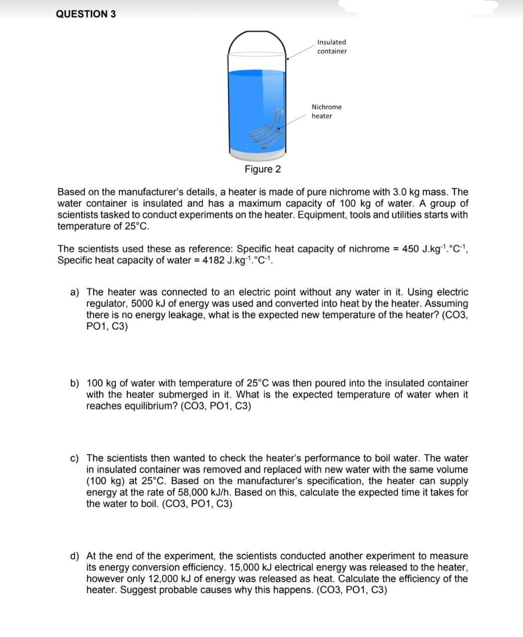 QUESTION 3
Insulated
container
Nichrome
heater
Figure 2
Based on the manufacturer's details, a heater is made of pure nichrome with 3.0 kg mass. The
water container is insulated and has a maximum capacity of 100 kg of water. A group of
scientists tasked to conduct experiments on the heater. Equipment, tools and utilities starts with
temperature of 25°C.
The scientists used these as reference: Specific heat capacity of nichrome = 450 J.kg-1.°C-1,
Specific heat capacity of water = 4182 J.kg-¹.°C-1.
a) The heater was connected to an electric point without any water in it. Using electric
regulator, 5000 kJ of energy was used and converted into heat by the heater. Assuming
there is no energy leakage, what is the expected new temperature of the heater? (CO3,
PO1, C3)
b) 100 kg of water with temperature of 25°C was then poured into the insulated container
with the heater submerged in it. What is the expected temperature of water when it
reaches equilibrium? (CO3, PO1, C3)
c) The scientists then wanted to check the heater's performance to boil water. The water
in insulated container was removed and replaced with new water with the same volume
(100 kg) at 25°C. Based on the manufacturer's specification, the heater can supply
energy at the rate of 58,000 kJ/h. Based on this, calculate the expected time it takes for
the water to boil. (CO3, PO1, C3)
d) At the end of the experiment, the scientists conducted another experiment to measure
its energy conversion efficiency. 15,000 kJ electrical energy was released to the heater,
however only 12,000 kJ of energy was released as heat. Calculate the efficiency of the
heater. Suggest probable causes why this happens. (CO3, PO1, C3)