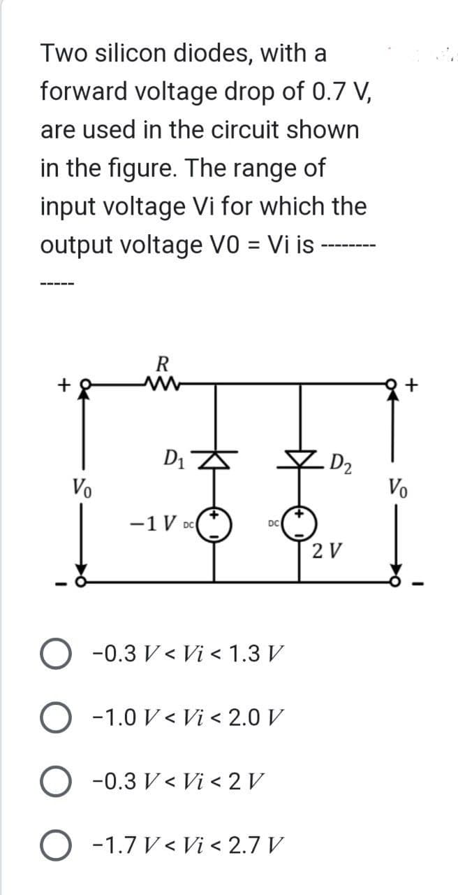 Two silicon diodes, with a
forward voltage drop of 0.7 V,
are used in the circuit shown
in the figure. The range of
input voltage Vi for which the
output voltage V0 = Vi is -
Vo
R
D₁ Z
-1 V DC(
-0.3 V< Vi < 1.3 V
O -1.0 V< Vi < 2.0 V
-0.3 V< Vi < 2 V
O -1.7 V < Vi < 2.7 V
.D₂
2 V
Vo