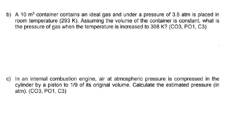 b) A 10 m³ container contains an ideal gas and under a pressure of 3.5 atm is placed in
room temperature (293 K). Assuming the volume of the container is constant, what is
the pressure of gas when the temperature is increased to 308 K? (CO3, PO1, C3)
c) In an internal combustion engine, air at atmospheric pressure is compressed in the
cylinder by a piston to 1/9 of its original volume. Calculate the estimated pressure (in
atm). (CO3, PO1, C3)