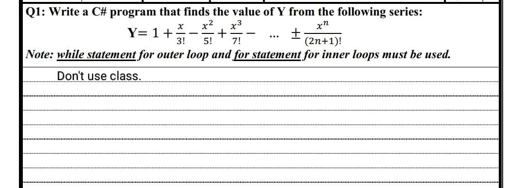 Q1: Write a C# program that finds the value of Y from the following series:
xn
X x² x3
+
3! 5! 7!
+
(2n+1)!
Note: while statement for outer loop and for statement for inner loops must be used.
Don't use class.
Y= 1 +
-
-