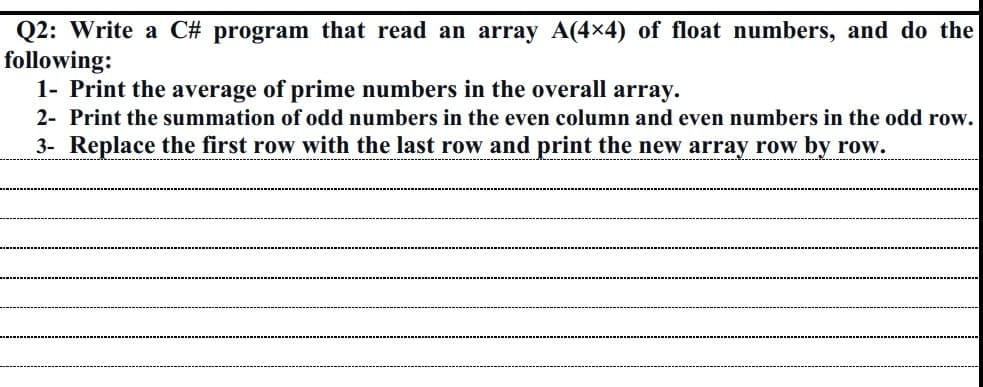 Q2: Write a C# program that read an array A(4x4) of float numbers, and do the
following:
1- Print the average of prime numbers in the overall array.
2- Print the summation of odd numbers in the even column and even numbers in the odd row.
3- Replace the first row with the last row and print the new array row by row.