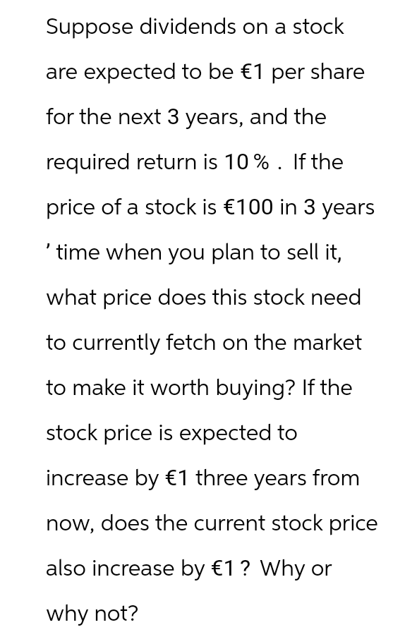 Suppose dividends on a stock
are expected to be €1 per share
for the next 3 years, and the
required return is 10% . If the
price of a stock is €100 in 3 years
'time when you plan to sell it,
what price does this stock need
to currently fetch on the market
to make it worth buying? If the
stock price is expected to
increase by €1 three years from
now, does the current stock price
also increase by €1 ? Why or
why not?