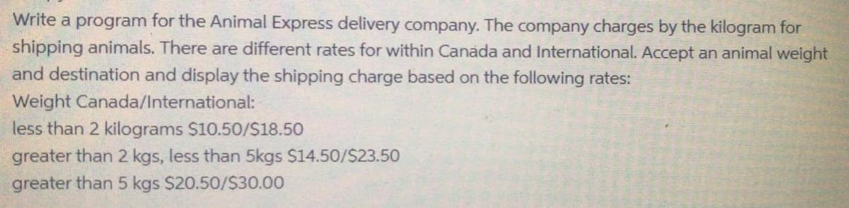 Write a program for the Animal Express delivery company. The company charges by the kilogram for
shipping animals. There are different rates for within Canada and International. Accept an animal weight
and destination and display the shipping charge based on the following rates:
Weight Canada/International:
less than 2 kilograms $10.50/S18.50
greater than 2 kgs, less than 5kgs S14.50/S23.50
greater than 5 kgs $20.50/$30.00
