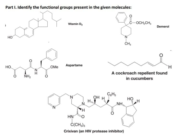Part I. Identify the functional groups present in the given molecules:
-OCH,CH,
Vitamin D,
Demerol
но
CH3
Aspartame
H.
но
OMe
A cockroach repellent found
in cucumbers
NH2
CHs
OH H
H
'N'
но
H
NH
'N'
HN
Č(CH3)3
Crixivan (an HIV protease inhibitor)
