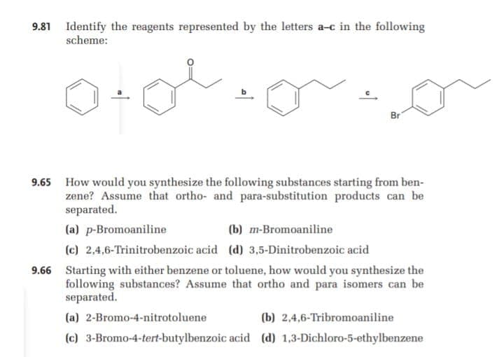 9.81 Identify the reagents represented by the letters a-c in the following
scheme:
Br
9.65 How would you synthesize the following substances starting from ben-
zene? Assume that ortho- and para-substitution products can be
separated.
(a) p-Bromoaniline
(b) m-Bromoaniline
(c) 2,4,6-Trinitrobenzoic acid (d) 3,5-Dinitrobenzoic acid
9.66 Starting with either benzene or toluene, how would you synthesize the
following substances? Assume that ortho and para isomers can be
separated.
(a) 2-Bromo-4-nitrotoluene
(b) 2,4,6-Tribromoaniline
(c) 3-Bromo-4-tert-butylbenzoic acid (d) 1,3-Dichloro-5-ethylbenzene
