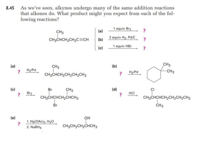 8.45 As we've seen, alkynes undergo many of the same addition reactions
that alkenes do. What product might you expect from each of the fol-
lowing reactions?
1 equiv Br2
CH3
(a)
CH3CHCH2CH2C=CH
2 equiv H2, Pd/C
(b)
(c)
1 equiv HBr
CH3
- CH3
(a)
(b)
CH3
CH3CHCH2CH2CH2CH3
? H2/Pd
? HyPd
(c)
Br
CH3
(d)
? HCI
CH3CHCHCH2CH2CH2CH3
Br2
CH3CHCHCH2CHCH3
Br
CH3
(e)
он
1. Hg(OAc)2, H20
2. NaBH4
CH3CH2CH2CHCH3
