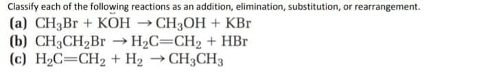 Classify each of the following reactions as an addition, elimination, substitution, or rearrangement.
(a) CH3B + KOH → CH3OH + KBr
(b) CH3CH2Br — Н2С—СH2 + HBr
(c) H2C=CH2 + H2 → CH3CH3
