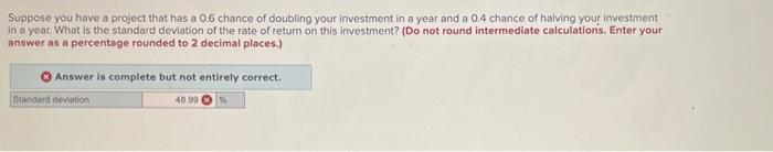 Suppose you have a project that has a 0.6 chance of doubling your investment in a year and a 0.4 chance of halving your investment
in a year. What is the standard deviation of the rate of return on this investment? (Do not round intermediate calculations. Enter your
answer as a percentage rounded to 2 decimal places.)
Answer is complete but not entirely correct.
40.99
Standard deviation
%