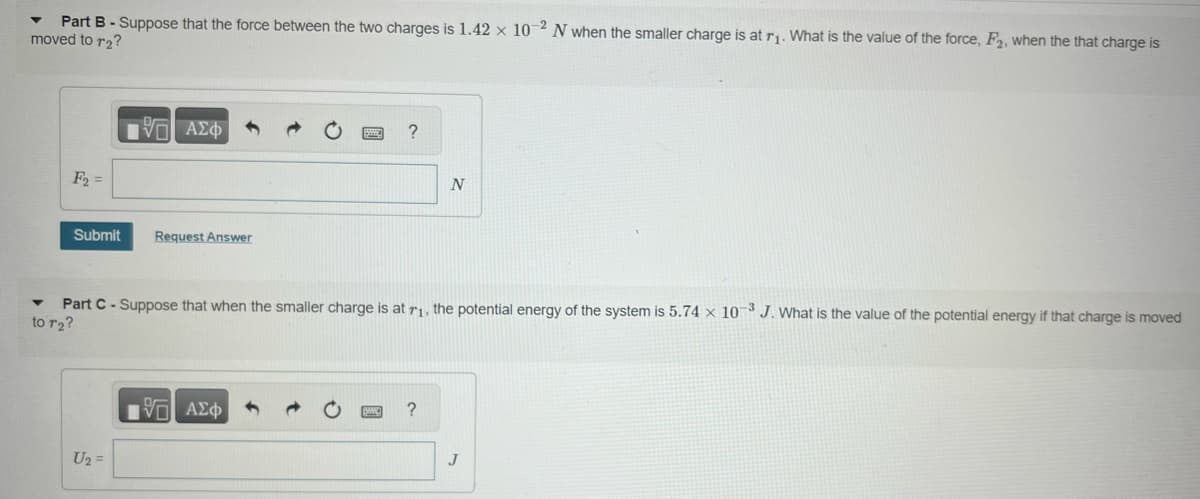 Part B - Suppose that the force between the two charges is 1.42 x 10-2 N when the smaller charge is at r₁. What is the value of the force, F₂, when the that charge is
moved to r₂?
F₂ =
17 ΑΣΦ
Submit Request Answer
U₂ =
?
▼ Part C-Suppose that when the smaller charge is at 7₁, the potential energy of the system is 5.74 x 10-3 J. What is the value of the potential energy if that charge is moved
to r₂?
1957 ΑΣΦ
N
?
J