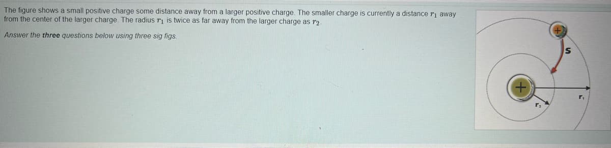 The figure shows a small positive charge some distance away from a larger positive charge. The smaller charge is currently a distance r₁ away
from the center of the larger charge. The radius r₁ is twice as far away from the larger charge as 12.
Answer the three questions below using three sig figs.
S
r.