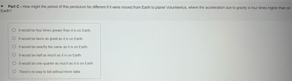 Part C- How might the period of this pendulum be different if it were moved from Earth to planet Volunteerius, where the acceleration due to gravity is four times higher than on
Earth?
OIt would be four times greaer than it is on Earth.
O It would be twice as great as it is on Earth.
OIt would be exactly the same as it is on Earth.
O It would be half as much as it is on Earth.
O It would be one quarter as much as it is on Earth.
O There's no way to tell without more data.