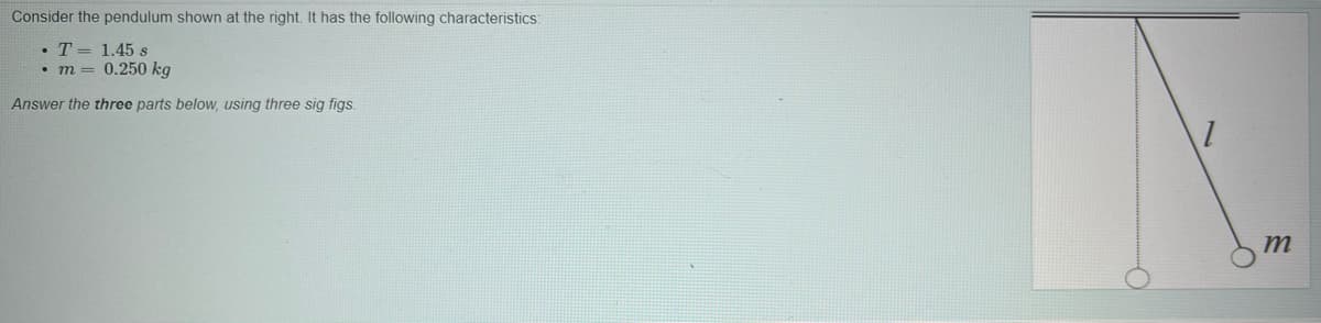 Consider the pendulum shown at the right. It has the following characteristics:
T = 1.45 s
m = 0.250 kg
Answer the three parts below, using three sig figs.
m