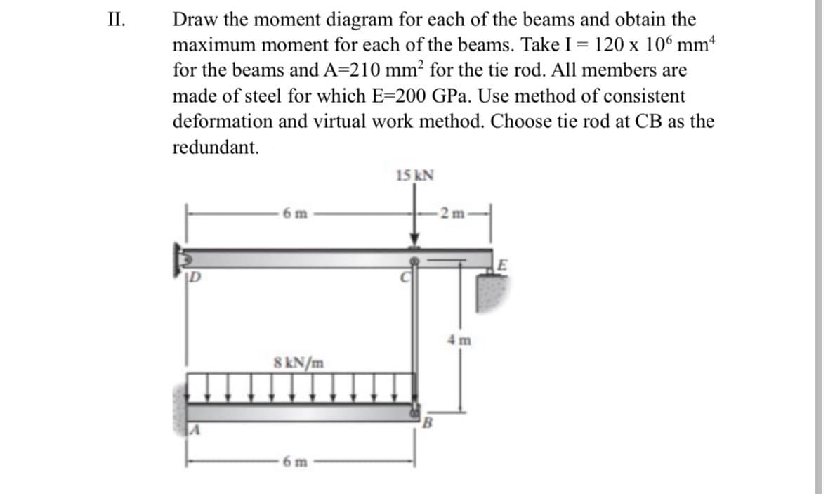 II.
Draw the moment diagram for each of the beams and obtain the
maximum moment for each of the beams. Take I = 120 x 106 mmª
for the beams and A=210 mm² for the tie rod. All members are
made of steel for which E-200 GPa. Use method of consistent
deformation and virtual work method. Choose tie rod at CB as the
redundant.
6 m
8 kN/m
6 m
15 kN
2 m
4m