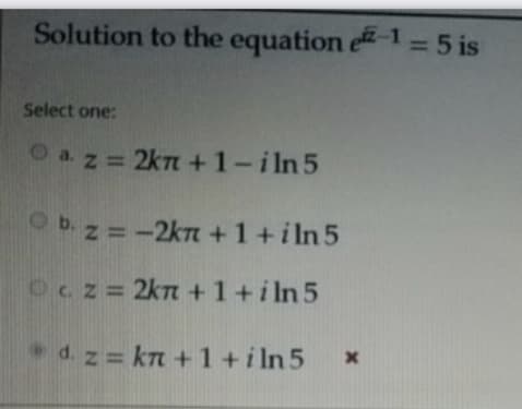 Solution to the equation e-1=5 is
%3D
Select one:
O az = 2kn +1-iln 5
O b. z = -2kT +1 +i ln 5
Ocz= 2kn +1+i ln 5
d. z = kn +1+iln 5
