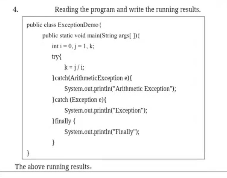 4.
Reading the program and write the running results.
public class ExceptionDemo{
public static void main(String args[D}
int i= 0, j= 1, k;
try{
k = j/i;
}catch(ArithmeticException e){
System.out.println("Arithmetic Exception");
}catch (Exception e){
System.out.printin("Exception");
}finally {
System.out.println("Finally");
}
}
The above running results:
