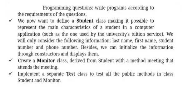 Programming questions: write programs according to
the requirements of the questions.
We now want to define a Student class making it possible to
represent the main characteristics of a student in a computer
application (such as the one used by the university's tuition service). We
will only consider the following information: last name, first name, student
number and phone number. Besides, we can initialize the information
through constructors and displays them.
v Create a Monitor class, derived from Student with a method meeting that
attends the meeting.
Implement a separate Test class to test all the public methods in class
Student and Monitor.
