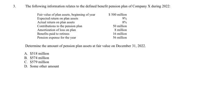 3.
The following information relates to the defined benefit pension plan of Company X during 2022:
$ 500 million
9%
8%
Fair value of plan assets, beginning of year
Expected return on plan assets
Actual return on plan assets
Contributions to the pension plan
Amortization of loss on plan
Benefits paid to retirees
Pension expense for the year
50 million
8 million
16 million
56 million
Determine the amount of pension plan assets at fair value on December 31, 2022.
A. $518 million
B. $574 million
C. $579 million
D. Some other amount