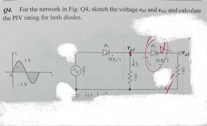 Q4. For the network in Fig. Q4, sketch the voltage vor and vo2, and calculate
the PIV rating for both diodes.
IV
A
0
- IV
1 kHz
D₁
1st happ
Si 0.1
Vol
www
D₂
3, 1 sign
1kQ
TO 02
www
1 kQ