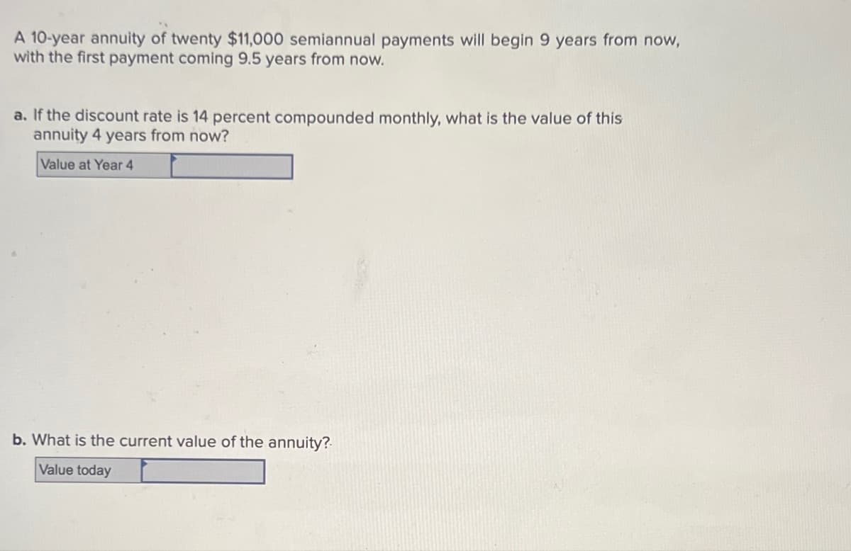 A 10-year annuity of twenty $11,000 semiannual payments will begin 9 years from now,
with the first payment coming 9.5 years from now.
a. If the discount rate is 14 percent compounded monthly, what is the value of this
annuity 4 years from now?
Value at Year 4
b. What is the current value of the annuity?
Value today