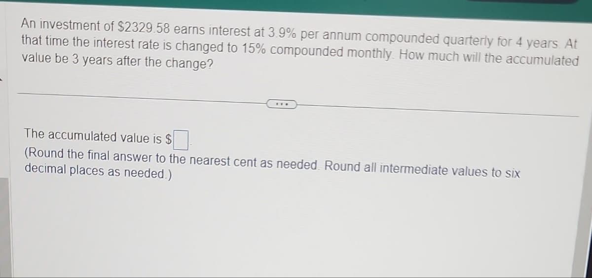 An investment of $2329.58 earns interest at 3.9% per annum compounded quarterly for 4 years. At
that time the interest rate is changed to 15% compounded monthly. How much will the accumulated
value be 3 years after the change?
The accumulated value is $☐
(Round the final answer to the nearest cent as needed. Round all intermediate values to six
decimal places as needed.)