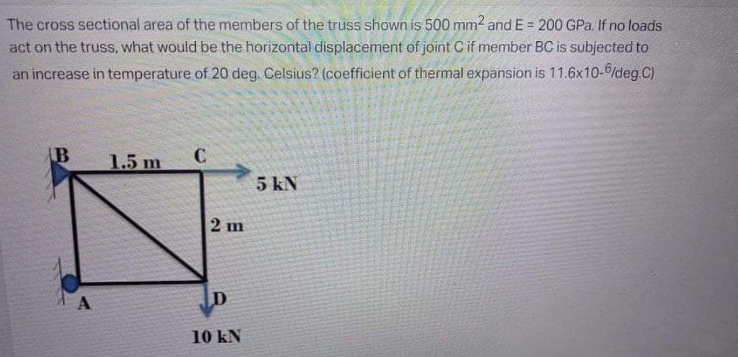 The cross sectional area of the members of the truss shown is 500 mm and E = 200 GPa. If no loads
act on the truss, what would be the horizontal displacement of joint C if member BC is subjected to
an increase in temperature of 20 deg. Celsius? (coefficient of thermal expansion is 11.6x10-/deg.C)
B
1.5 m
5 kN
2 ш
10 kN
