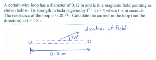 A certain wire loop has a diameter of 0.12 m and is in a magnetic field pointing as
shown below. Its strength in tesla is given by t – 5t + 4 where t is in seconds.
The resistance of the loop is 0.2052, Calculate the current in the loop (not the
direction) at t= 1.8 s.
direction of ficld
[20°
0,12 m
