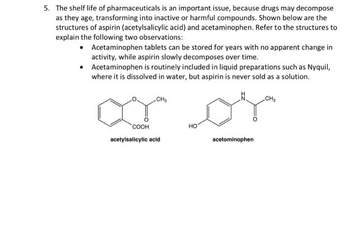5. The shelf life of pharmaceuticals is an important issue, because drugs may decompose
as they age, transforming into inactive or harmful compounds. Shown below are the
structures of aspirin (acetylsalicylic acid) and acetaminophen. Refer to the structures to
explain the following two observations:
• Acetaminophen tablets can be stored for years with no apparent change in
activity, while aspirin slowly decomposes over time.
Acetaminophen is routinely included in liquid preparations such as Nyquil,
where it is dissolved in water, but aspirin is never sold as a solution.
ar or
CH3
CH3
соон
но
acetylsalicylic acid
acetominophen
