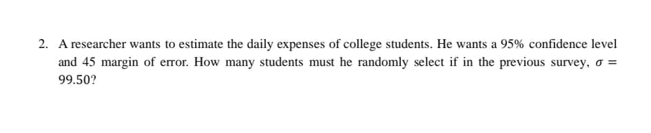 2. A researcher wants to estimate the daily expenses of college students. He wants a 95% confidence level
and 45 margin of error. How many students must he randomly select if in the previous survey,
99.50?
