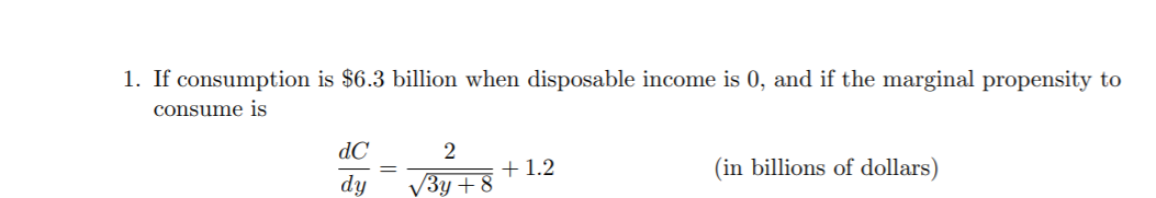 1. If consumption is $6.3 billion when disposable income is 0, and if the marginal propensity to
consume is
dC
2
(in billions of dollars)
dy
+1.2
V3y + 8
