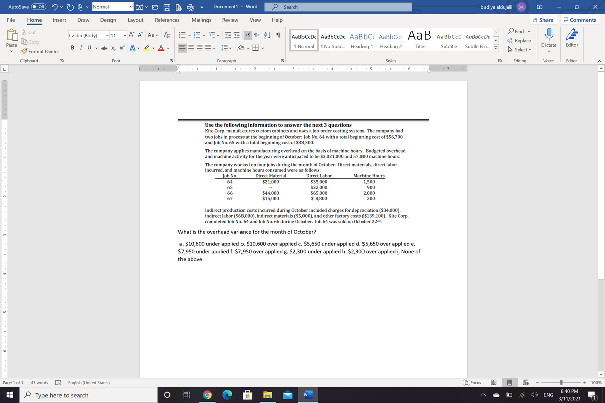 AI - E H E
AutoSave
Normal
Document1 - Word
Search
badiya aldujaili
ff
BА
EN
File
Home
Insert
Draw
Design
Layout
References
Mailings
Review
View
Help
A Share
O Comments
X Cut
Calibri (Body) 11
- A A Aav A E E
AaBbCcDc AaBbCcDc AaBbC AABBCCC AaB AAB6CCC AaBbCcDa
O Find -
A Copy
Paste
S Replace
В IUvab х, х* А
I Normal
1 No Spac. Heading 1
Heading 2
Title
Subtitle
Subtle Em..
A Select v
Dictate
Editor
Format Painter
Clipboard
Font
Paragraph
Styles
Editing
Voice
Editor
1.
2
4
7
Use the following information to answer the next 3 questions
Kite Corp. manufactures custom cabinets and uses a job-order costing system. The company had
two jobs in process at the beginning of October: Job No. 64 with a total beginning cost of $56,700
and Job No. 65 with a total beginning cost of $83,300.
The company applies manufacturing overhead on the basis of machine hours. Budgeted overhead
and machine activity for the year were anticipated to be $3,021,000 and 57,000 machine hours.
The company worked on four jobs during the month of October. Direct materials, direct labor
incurred, and machine hours consumed were as follows:
Direct Labor
$35,000
$22,000
$65,000
$ 8,800
Job No.
Direct Material
Machine Hours
64
$21,000
1,500
900
2,000
200
65
$44,000
$15,000
66
67
Indirect production costs incurred during October included charges for depreciation ($34,000),
indirect labor ($68,000), indirect materials ($5,000), and other factory costs ($139,100). Kite Corp.
completed Job No. 64 and Job No. 66 during October. Job 64 was sold on October 22nd.
What is the overhead variance for the month of October?
3.
a. $10,600 under applied b. $10,600 over applied c. $5,650 under applied d. $5,650 over applied e.
$7,950 under applied f. $7,950 over applied g. $2,300 under applied h. $2,300 over applied į. None of
the above
Page 1 of 1
47 words
English (United States)
D Focus
100%
8:40 PM
O Type here to search
ENG
3/11/2021
