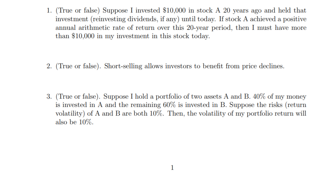 1. (True or false) Suppose I invested $10,000 in stock A 20 years ago and held that
investment (reinvesting dividends, if any) until today. If stock A achieved a positive
annual arithmetic rate of return over this 20-year period, then I must have more
than $10,000 in my investment in this stock today.
2. (True or false). Short-selling allows investors to benefit from price declines.
3. (True or false). Suppose I hold a portfolio of two assets A and B. 40% of my money
is invested in A and the remaining 60% is invested in B. Suppose the risks (return
volatility) of A and B are both 10%. Then, the volatility of my portfolio return will
also be 10%.
1
