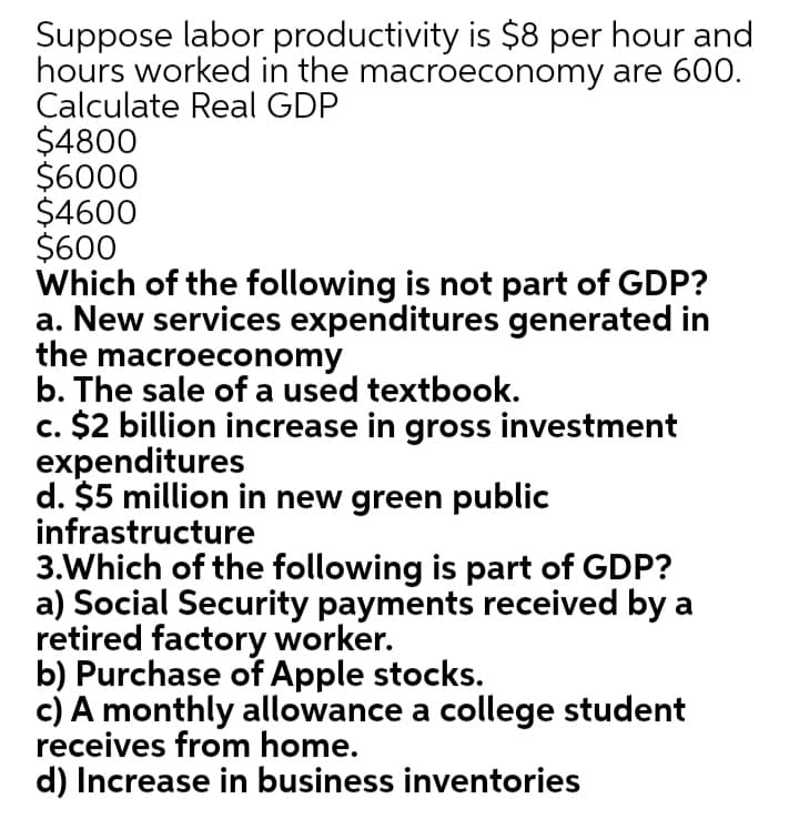 Suppose labor productivity is $8 per hour and
hours worked in the macroeconomy are 600.
Calculate Real GDP
$4800
$6000
$4600
$600
Which of the following is not part of GDP?
a. New services expenditures generated in
the macroeconomy
b. The sale of a used textbook.
c. $2 billion increase in gross investment
expenditures
d. $5 million in new green public
infrastructure
3.Which of the following is part of GDP?
a) Social Security payments received by a
retired factory worker.
b) Purchase of Apple stocks.
c) A monthly allowance a college student
receives from home.
d) Increase in business inventories
