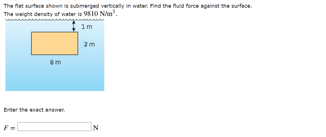 The flat surface shown is submerged vertically in water. Find the fluid force against the surface.
The weight density of water is 9810 N/m?.
1m
2 m
8 m
Enter the exact answer.
F =
