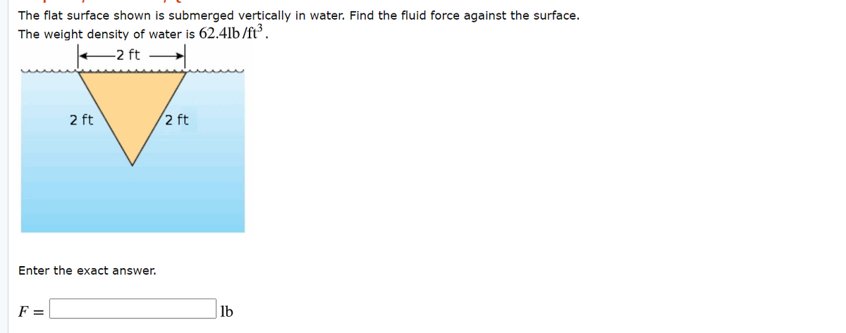 The flat surface shown is submerged vertically in water. Find the fluid force against the surface.
The weight density of water is 62.4lb /ft³.
-2 ft
2 ft
2 ft
Enter the exact answer.
F =
lb
