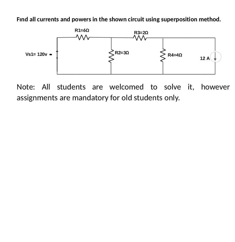 Find all currents and powers in the shown circuit using superposition method.
Vs1= 120v ..
R1=60
M
www
R2=30
R3=20
ww
M
R4=492
12 A
↓
Note: All students are welcomed to solve it, however
assignments are mandatory for old students only.